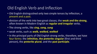 Old English Verb and Inflection
• Old English distinguished only two simple tenses by inflection, a
present and a past.
• division of the verb into two great classes, the weak and the strong,
often known in Modern English as regular and irregular verbs.
• The strong verbs, like sing, sang, sung
• weak verbs, such as walk, walked, walked
• In the principal parts of Old English strong verbs, therefore, we have
four forms: the infmitive, the preterite singular (first and third
person), the preterite plural, and the past participle.
 