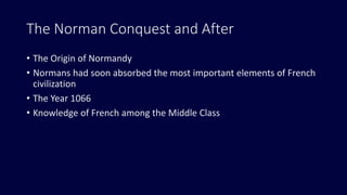 The Norman Conquest and After
• The Origin of Normandy
• Normans had soon absorbed the most important elements of French
civilization
• The Year 1066
• Knowledge of French among the Middle Class
 