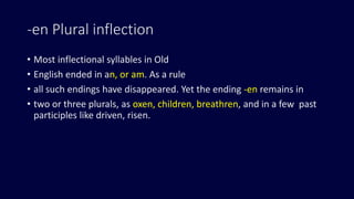 -en Plural inflection
• Most inflectional syllables in Old
• English ended in an, or am. As a rule
• all such endings have disappeared. Yet the ending -en remains in
• two or three plurals, as oxen, children, breathren, and in a few past
participles like driven, risen.
 