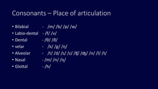 Consonants – Place of articulation
• Bilabial - /m/ /b/ /p/ /w/
• Labio-dental - /f/ /v/
• Dental - /θ/ /ð/
• velar - /k/ /g/ /η/
• Alveolar - /t/ /d/ /s/ /z/ /ʧ/ /ʤ/ /n/ /l/ /t/
• Nasal - /m/ /n/ /η/
• Glottal - /h/
 
