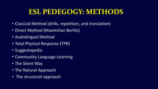 ESL PEDEGOGY: METHODS
• Classical Method (drills, repetition, and translation)
• Direct Method (Maximilian Berlitz)
• Audiolingual Method
• Total Physical Response (TPR)
• Suggestopedia
• Community Language Learning
• The Silent Way
• The Natural Approach
• The structural approach
 