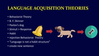 LANGUAGE ACQUISITION THEORIES
• Behaviorist Theory
• B. F. Skinner
• Pavlov’s dog
• Stimuli > Response
• Habit
• rejection Behaviorist Theory
• “Language is not a habit structure”
• create new sentence
 