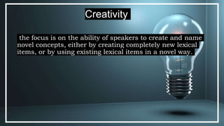the focus is on the ability of speakers to create and name
novel concepts, either by creating completely new lexical
items, or by using existing lexical items in a novel way.
Creativity
 