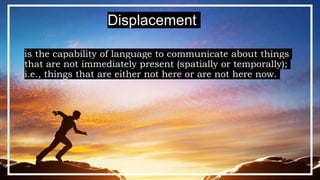 is the capability of language to communicate about things
that are not immediately present (spatially or temporally);
i.e., things that are either not here or are not here now.
Displacement
 