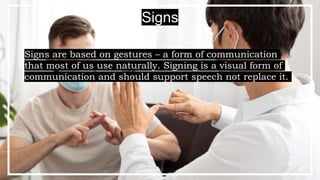 Signs are based on gestures – a form of communication
that most of us use naturally. Signing is a visual form of
communication and should support speech not replace it.
Signs
 