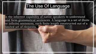 is the inherent capability of native speakers to understand
and form grammatical sentences. A language is a set of (finite
or infinite) sentences, each finite length constructed out of a
limited set of elements.
The Use Of Language
 