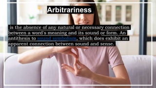 Arbitrariness
is the absence of any natural or necessary connection
between a word's meaning and its sound or form. An
antithesis to sound symbolism, which does exhibit an
apparent connection between sound and sense.
 