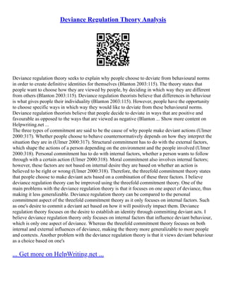 Deviance Regulation Theory Analysis
Deviance regulation theory seeks to explain why people choose to deviate from behavioural norms
in order to create definitive identities for themselves (Blanton 2003:115). The theory states that
people want to choose how they are viewed by people, by deciding in which way they are different
from others (Blanton 2003:115). Deviance regulation theorists believe that differences in behaviour
is what gives people their individuality (Blanton 2003:115). However, people have the opportunity
to choose specific ways in which way they would like to deviate from these behavioural norms.
Deviance regulation theorists believe that people decide to deviate in ways that are positive and
favourable as opposed to the ways that are viewed as negative (Blanton ... Show more content on
Helpwriting.net ...
The three types of commitment are said to be the cause of why people make deviant actions (Ulmer
2000:317). Whether people choose to behave counternormatively depends on how they interpret the
situation they are in (Ulmer 2000:317). Structural commitment has to do with the external factors,
which shape the actions of a person depending on the environment and the people involved (Ulmer
2000:318). Personal commitment has to do with internal factors, whether a person wants to follow
through with a certain action (Ulmer 2000:318). Moral commitment also involves internal factors;
however, these factors are not based on internal desire they are based on whether an action is
believed to be right or wrong (Ulmer 2000:318). Therefore, the threefold commitment theory states
that people choose to make deviant acts based on a combination of these three factors. I believe
deviance regulation theory can be improved using the threefold commitment theory. One of the
main problems with the deviance regulation theory is that it focuses on one aspect of deviance, thus
making it less generalizable. Deviance regulation theory can be compared to the personal
commitment aspect of the threefold commitment theory as it only focuses on internal factors. Such
as one's desire to commit a deviant act based on how it will positively impact them. Deviance
regulation theory focuses on the desire to establish an identity through committing deviant acts. I
believe deviance regulation theory only focuses on internal factors that influence deviant behaviour,
which is only one aspect of deviance. Whereas the threefold commitment theory focuses on both
internal and external influences of deviance, making the theory more generalizable to more people
and contexts. Another problem with the deviance regulation theory is that it views deviant behaviour
as a choice based on one's
... Get more on HelpWriting.net ...
 