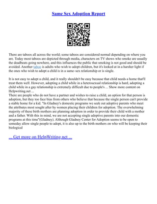 Same Sex Adoption Report
There are taboos all across the world; some taboos are considered normal depending on where you
are. Today most taboos are depicted through media, characters on TV shows who smoke are usually
the deadbeats going nowhere, and this influences the public that smoking is not good and should be
avoided. Another taboo is adults who wish to adopt children, but it's looked at in a harsher light if
the ones who wish to adopt a child is in a same–sex relationship or is single.
It is not easy to adopt a child, and it really shouldn't be easy because that child needs a home that'll
treat them well. However, adopting a child while in a heterosexual relationship is hard, adopting a
child while in a gay relationship is extremely difficult due to people's ... Show more content on
Helpwriting.net ...
There are people who do not have a partner and wishes to raise a child, an option for that person is
adoption, but they too face bias from others who believe that because the single person can't provide
a stable home for a kid. "In Gladney's domestic programs we seek out adoptive parents who meet
the attributes most sought after by women placing their children for adoption. The overwhelming
majority of these birth mothers are planning adoption in order to provide their child with a mother
and a father. With this in mind, we are not accepting single adoptive parents into our domestic
programs at this time"(Gladney). Although Gladney Center for Adoption seems to be open to
someday allow single people to adopt, it is also up to the birth mothers on who will be keeping their
biological
... Get more on HelpWriting.net ...
 