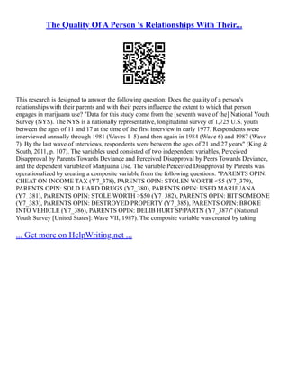 The Quality Of A Person 's Relationships With Their...
This research is designed to answer the following question: Does the quality of a person's
relationships with their parents and with their peers influence the extent to which that person
engages in marijuana use? "Data for this study come from the [seventh wave of the] National Youth
Survey (NYS). The NYS is a nationally representative, longitudinal survey of 1,725 U.S. youth
between the ages of 11 and 17 at the time of the first interview in early 1977. Respondents were
interviewed annually through 1981 (Waves 1–5) and then again in 1984 (Wave 6) and 1987 (Wave
7). By the last wave of interviews, respondents were between the ages of 21 and 27 years" (King &
South, 2011, p. 107). The variables used consisted of two independent variables, Perceived
Disapproval by Parents Towards Deviance and Perceived Disapproval by Peers Towards Deviance,
and the dependent variable of Marijuana Use. The variable Perceived Disapproval by Parents was
operationalized by creating a composite variable from the following questions: "PARENTS OPIN:
CHEAT ON INCOME TAX (Y7_378), PARENTS OPIN: STOLEN WORTH <$5 (Y7_379),
PARENTS OPIN: SOLD HARD DRUGS (Y7_380), PARENTS OPIN: USED MARIJUANA
(Y7_381), PARENTS OPIN: STOLE WORTH >$50 (Y7_382), PARENTS OPIN: HIT SOMEONE
(Y7_383), PARENTS OPIN: DESTROYED PROPERTY (Y7_385), PARENTS OPIN: BROKE
INTO VEHICLE (Y7_386), PARENTS OPIN: DELIB HURT SP/PARTN (Y7_387)" (National
Youth Survey [United States]: Wave VII, 1987). The composite variable was created by taking
... Get more on HelpWriting.net ...
 