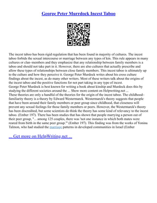 George Peter Murrdock Incest Taboo
The incest taboo has been rigid regulation that has been found in majority of cultures. The incest
taboo forbids the sexual intercourse or marriage between any types of kin. This rule appears in many
cultures or clan–members and they emphasize that any relationship between family members is a
taboo and should not take part in it. However, there are also cultures that actually prescribe and
allow these types of relationships between close family members. This incest taboo is ultimately up
to the culture and how they perceive it. George Peter Murdock writes about his cross culture
findings about the incest, as do many other writers. Most of these writers talk about the origins of
the incest taboo and the positive functions for not part taking in any type of incest.
George Peter Murdock is best known for writing a book about kinship and Murdock does this by
studying the different societies around the ... Show more content on Helpwriting.net ...
These theories are only a handful of the theories for the origin of the incest taboo. The childhood–
familiarity theory is a theory by Edward Westermarck. Westermarck's theory suggests that people
that have been around their family members or peer group since childhood, that closeness will
prevent any sexual feelings for those family members or peers. However, the Westermarck's theory
has been discredited, but some scientists do think the theory has some kind of relevancy to the incest
taboo. (Ember 197). There has been studies that has shown that people marrying a person out of
their peer group, "... among 125 couples, there was 'not one instance in which both mates were
reared from birth in the same peer group.'" (Ember 197). This finding was from the works of Yonina
Talmon, who had studied the marriage patterns in developed communities in Israel (Ember
... Get more on HelpWriting.net ...
 