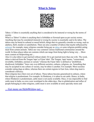 What Is Taboo
Taboo: A Taboo is essentially anything that is considered to be immoral or wrong by the norms of
society.
What is a Taboo? A taboo is anything that is forbidden or frowned upon as per society norms.
Anything that may be considered immoral or wrong by society is essentially said to be taboo. The
taboos may be based in cultural or moral beliefs; things that we generally consider as wrong, such as
adultery, theft, murder or cannibalism. There are also a number of taboos that maybe influenced by
religion; for example, many religions consider being gay as taboo or some religions prohibit eating
meat from certain animals. Taboo are very common various traditional communities around the
world. In these places taboo are customs which can range from being light to being very ... Show
more content on Helpwriting.net ...
Also it is also taboo to get married without nikah. Or to get married more than one wife. The word,
taboo is derived from the Tongan 'tapu' or Fijian 'tabu'. The Tongan, 'tapu' means, "consecrated,
inviolable, forbidden, unclean or cursed," whereas the Fijian 'tabu' is defined as "prohibited,
disallowed, forbidden." boos vary over different societies, cultures, religions, etc. Something that
may be accepted in one culture or society, may be taboo is another. For example: Most societies
consider eating dogs as taboo, whereas there are certain regions in East Asia, where dog meat is
considered a delicacy.
Most religions have their own set of taboos. These taboos become generalized in cultures, where
that religion is predominant. For example: In Hinduism, it is taboo to eat cattle. Hence, in India,
where Hinduism is predominant, cattle meat is not easily available. Once, it was impossible to find
cattle meat in India, as cows were worshiped in the olden days. Due to globalization and influx of
people belonging to other religions, cattle meat is now available at some specialty stores and
... Get more on HelpWriting.net ...
 