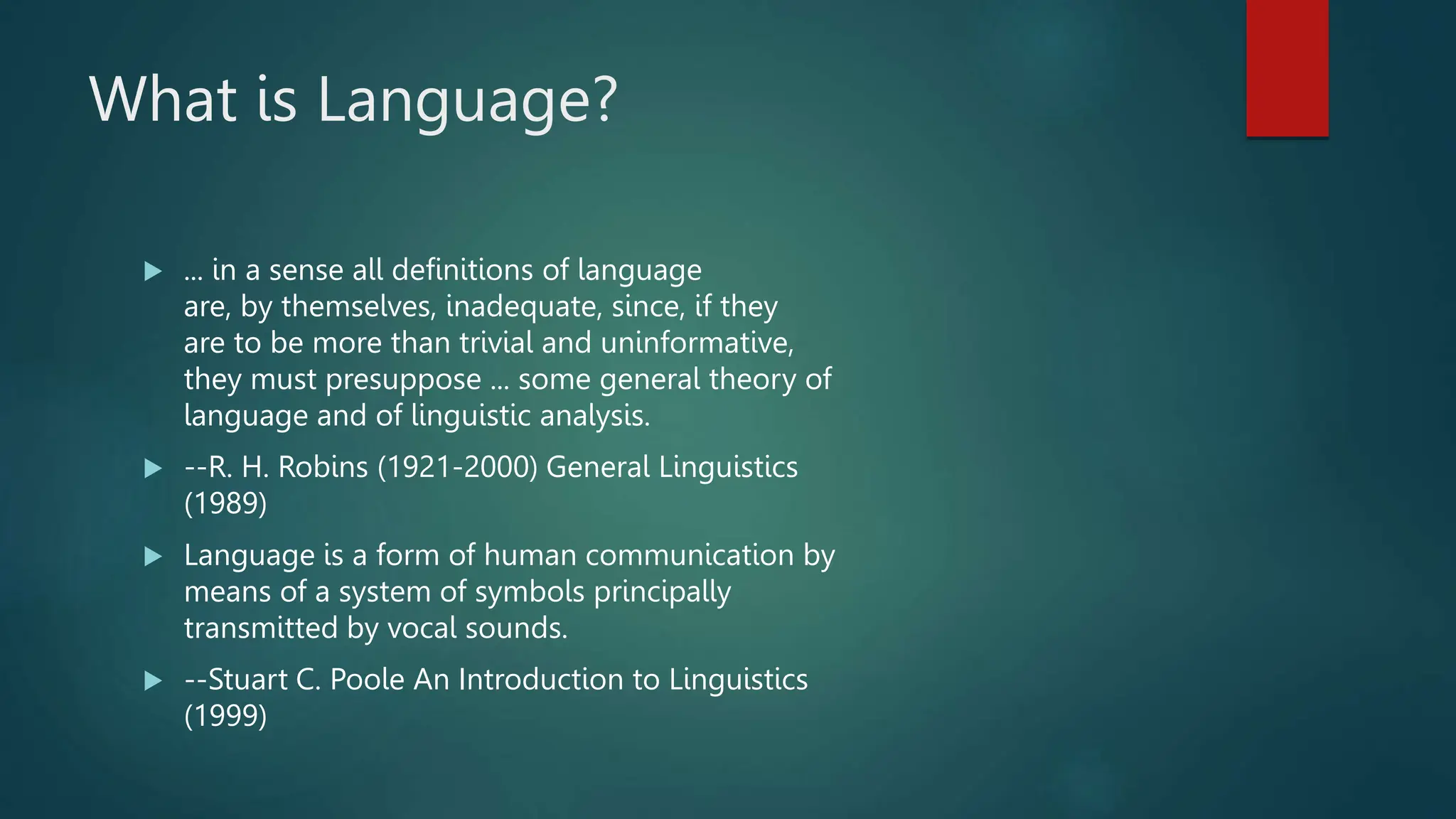 What is Language?
 ... in a sense all definitions of language
are, by themselves, inadequate, since, if they
are to be more than trivial and uninformative,
they must presuppose ... some general theory of
language and of linguistic analysis.
 --R. H. Robins (1921-2000) General Linguistics
(1989)
 Language is a form of human communication by
means of a system of symbols principally
transmitted by vocal sounds.
 --Stuart C. Poole An Introduction to Linguistics
(1999)
 