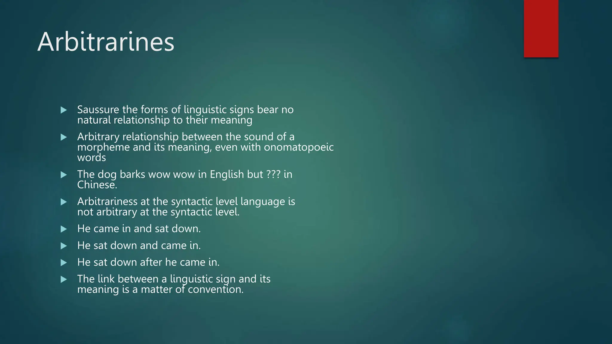 Arbitrarines
 Saussure the forms of linguistic signs bear no
natural relationship to their meaning
 Arbitrary relationship between the sound of a
morpheme and its meaning, even with onomatopoeic
words
 The dog barks wow wow in English but ??? in
Chinese.
 Arbitrariness at the syntactic level language is
not arbitrary at the syntactic level.
 He came in and sat down.
 He sat down and came in.
 He sat down after he came in.
 The link between a linguistic sign and its
meaning is a matter of convention.
 