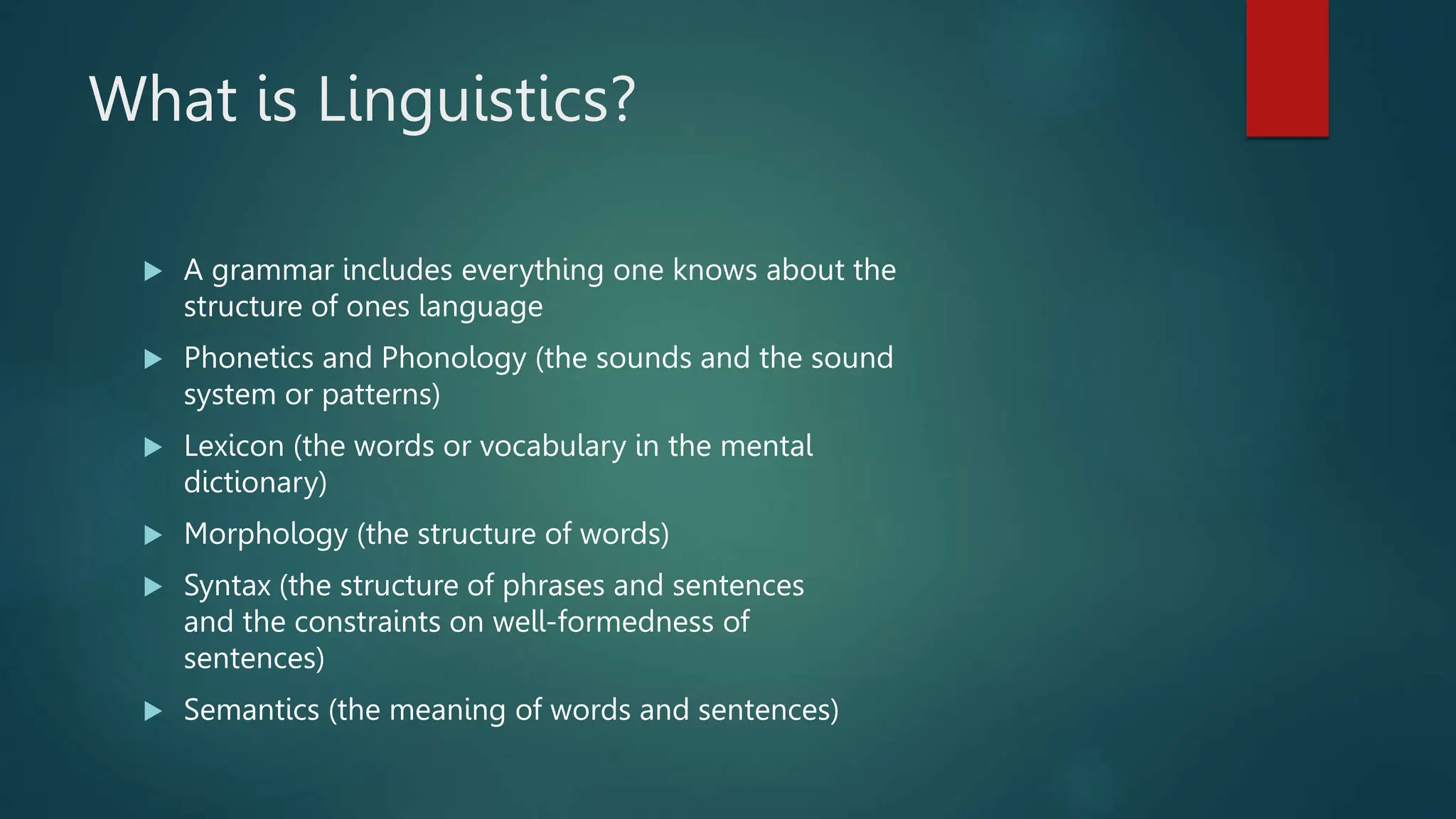 What is Linguistics?
 A grammar includes everything one knows about the
structure of ones language
 Phonetics and Phonology (the sounds and the sound
system or patterns)
 Lexicon (the words or vocabulary in the mental
dictionary)
 Morphology (the structure of words)
 Syntax (the structure of phrases and sentences
and the constraints on well-formedness of
sentences)
 Semantics (the meaning of words and sentences)
 
