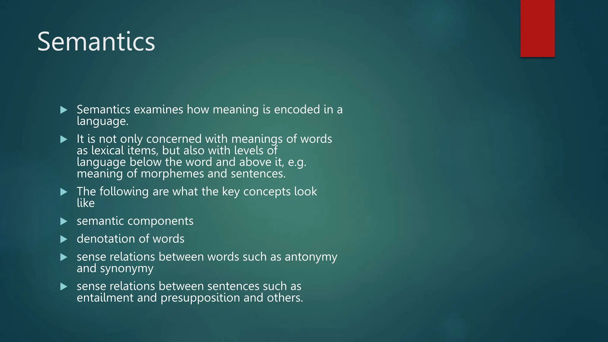 Semantics
 Semantics examines how meaning is encoded in a
language.
 It is not only concerned with meanings of words
as lexical items, but also with levels of
language below the word and above it, e.g.
meaning of morphemes and sentences.
 The following are what the key concepts look
like
 semantic components
 denotation of words
 sense relations between words such as antonymy
and synonymy
 sense relations between sentences such as
entailment and presupposition and others.
 