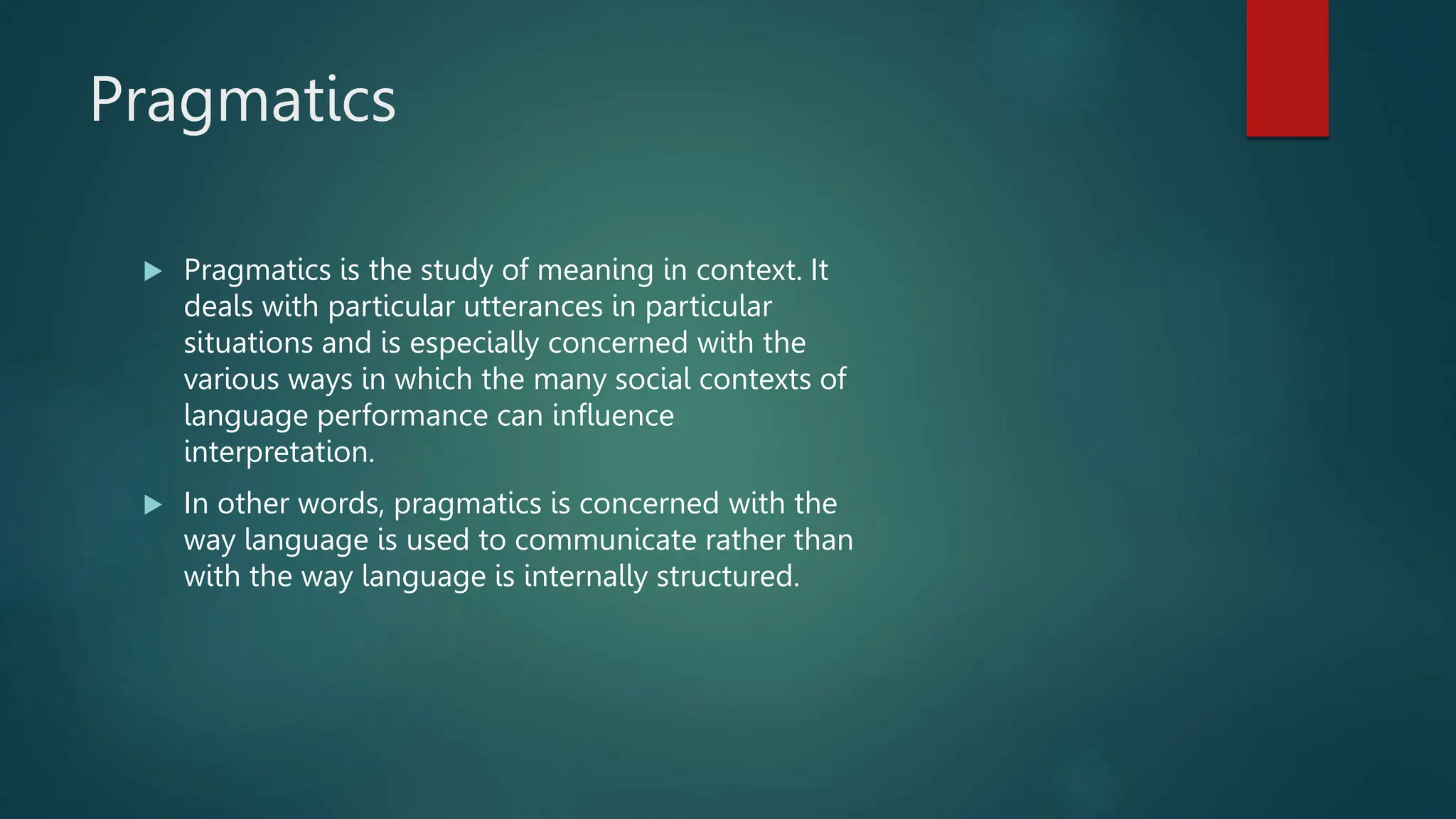 Pragmatics
 Pragmatics is the study of meaning in context. It
deals with particular utterances in particular
situations and is especially concerned with the
various ways in which the many social contexts of
language performance can influence
interpretation.
 In other words, pragmatics is concerned with the
way language is used to communicate rather than
with the way language is internally structured.
 
