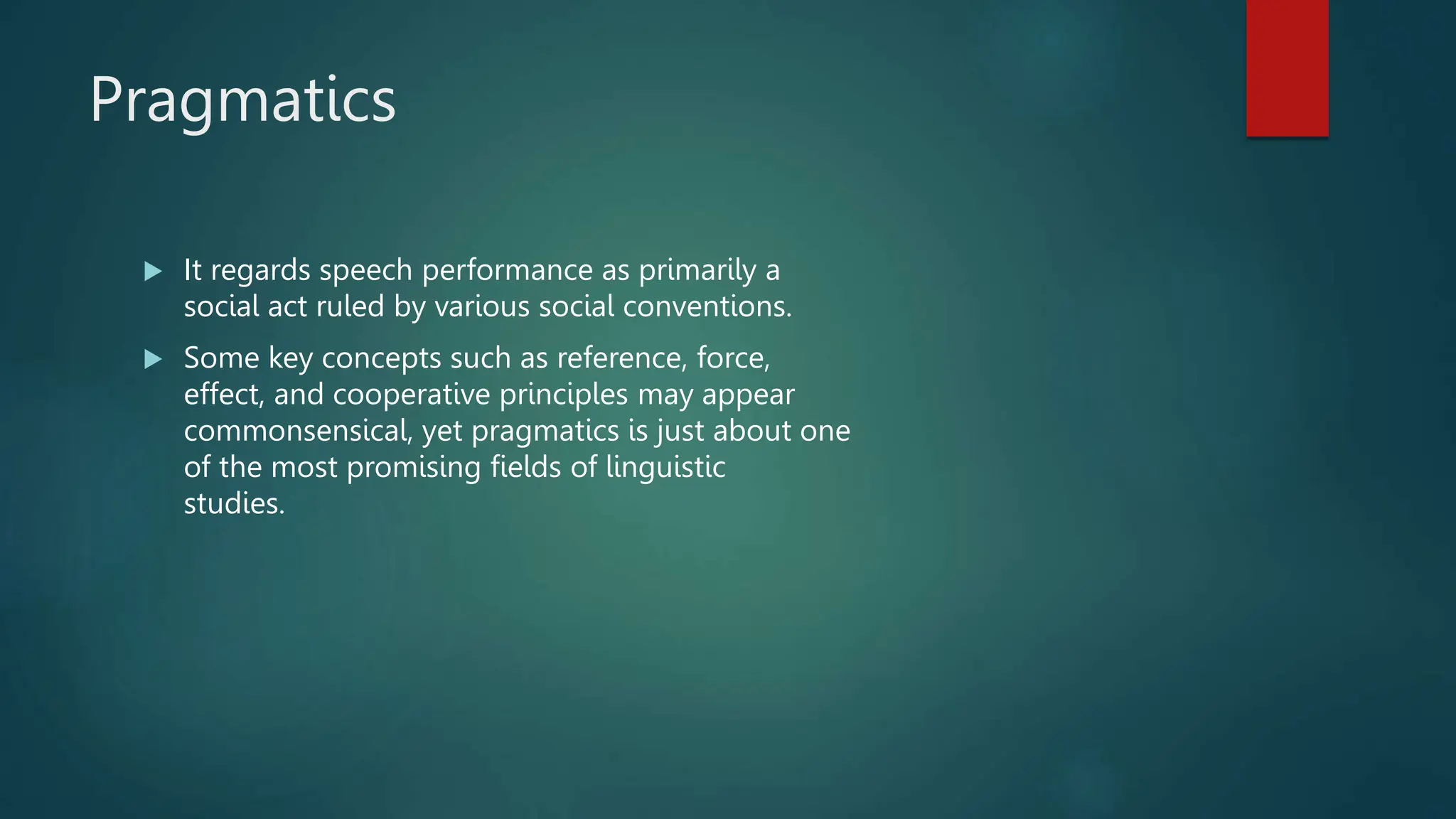 Pragmatics
 It regards speech performance as primarily a
social act ruled by various social conventions.
 Some key concepts such as reference, force,
effect, and cooperative principles may appear
commonsensical, yet pragmatics is just about one
of the most promising fields of linguistic
studies.
 