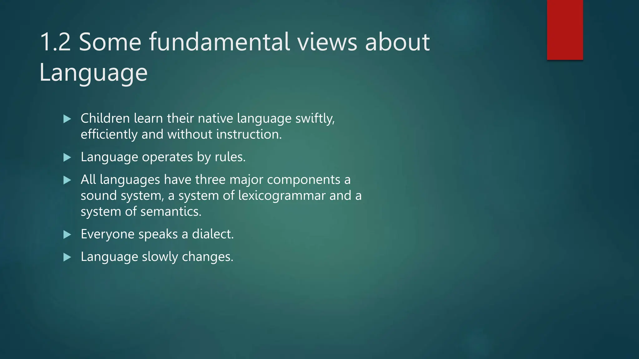1.2 Some fundamental views about
Language
 Children learn their native language swiftly,
efficiently and without instruction.
 Language operates by rules.
 All languages have three major components a
sound system, a system of lexicogrammar and a
system of semantics.
 Everyone speaks a dialect.
 Language slowly changes.
 