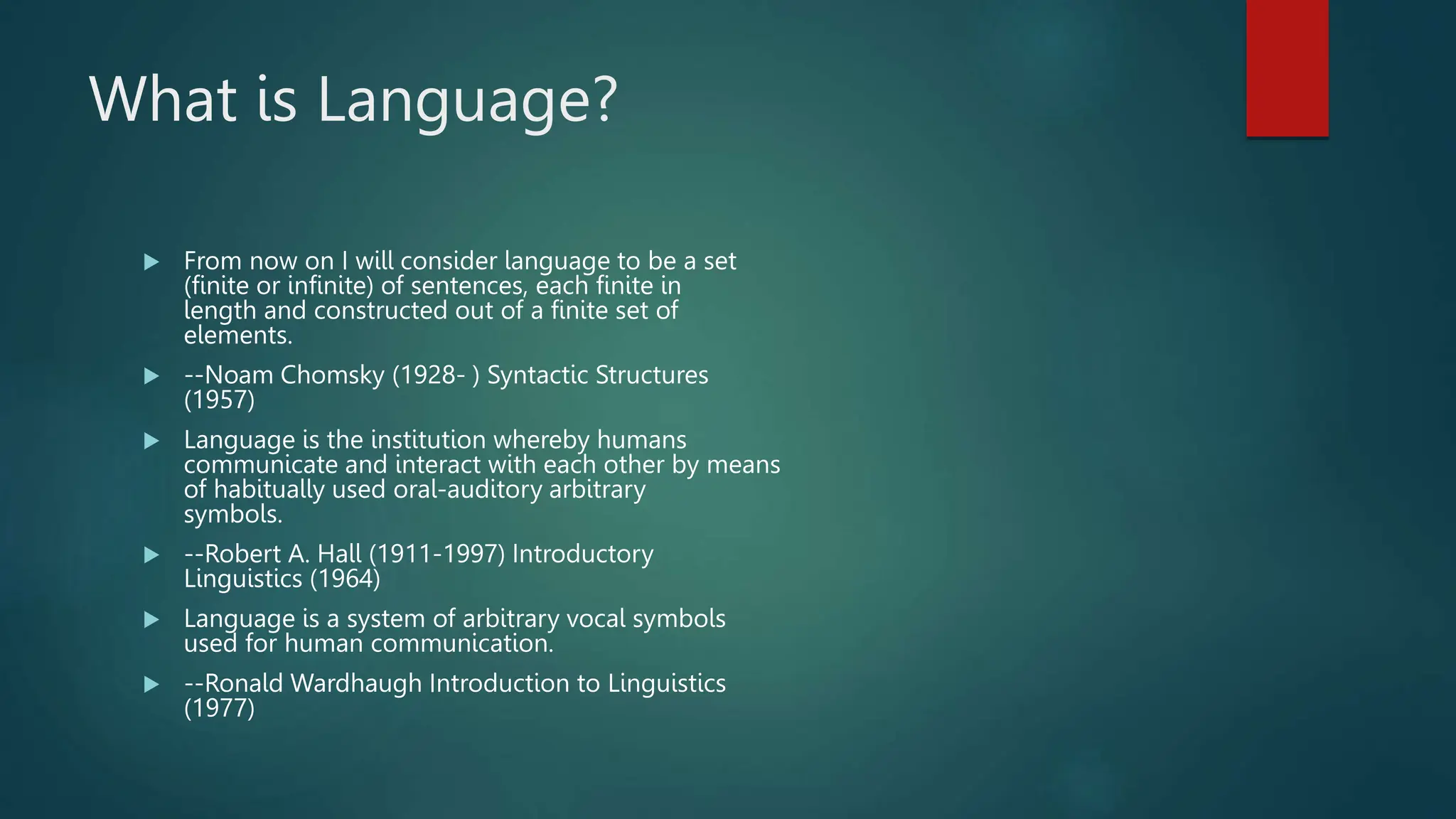 What is Language?
 From now on I will consider language to be a set
(finite or infinite) of sentences, each finite in
length and constructed out of a finite set of
elements.
 --Noam Chomsky (1928- ) Syntactic Structures
(1957)
 Language is the institution whereby humans
communicate and interact with each other by means
of habitually used oral-auditory arbitrary
symbols.
 --Robert A. Hall (1911-1997) Introductory
Linguistics (1964)
 Language is a system of arbitrary vocal symbols
used for human communication.
 --Ronald Wardhaugh Introduction to Linguistics
(1977)
 