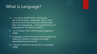 What is Language?
 ... in a sense all definitions of language
are, by themselves, inadequate, since, if they
are to be more than trivial and uninformative,
they must presuppose ... some general theory of
language and of linguistic analysis.
 --R. H. Robins (1921-2000) General Linguistics
(1989)
 Language is a form of human communication by
means of a system of symbols principally
transmitted by vocal sounds.
 --Stuart C. Poole An Introduction to Linguistics
(1999)
 