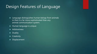 Design Features of Language
 Language distinguishes human beings from animals
in that it is far more sophisticated than any
animal communication system.
 Human language is unique
 Arbitrariness
 Duality
 Creativity
 Displacement
 