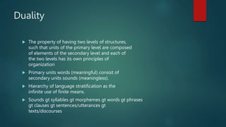 Duality
 The property of having two levels of structures,
such that units of the primary level are composed
of elements of the secondary level and each of
the two levels has its own principles of
organization
 Primary units words (meaningful) consist of
secondary units sounds (meaningless).
 Hierarchy of language stratification as the
infinite use of finite means.
 Sounds gt syllables gt morphemes gt words gt phrases
gt clauses gt sentences/utterances gt
texts/discourses
 