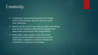 Creativity
 Language is resourceful because of its duality
and its recursiveness. We can use it to create
new meanings.
 Words can be used in new ways to mean new things,
and can be instantly understood by people who
have never come across that usage before.
 Birds, bees, crabs, spiders, and most other
creatures communicate in some way, but the
information imparted is severely limited and
confined to a small set of messages.
 