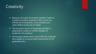 Creativity
 Because of duality the human speaker is able to
combine the basic linguistic units to form an
infinite set of sentences, most of which are
never before produced or heard.
 The recursive nature of language provides a
potential to create an infinite number of
sentences. For instance
 He bought a book which was written by a teacher
who taught in a school which was known for its
graduates who ...
 