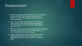 Displacement
 Human languages enable their users to symbolize
objects, events and concepts which are not
present (in time and space) at the moment of
communication.
 Thus, we can refer to Confucius, or the North
Pole, even though the first has been dead for
over 2550 years and the second is situated far
away from us.
 Animal communication is normally under immediate
stimulus control. For instance, a warning cry of
a bird instantly announces danger.
 Human language is stimulus-free. What we are
talking about need not be triggered by any
external stimulus in the world or any internal
state.
 
