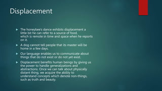 Displacement
 The honeybee's dance exhibits displacement a
little bit he can refer to a source of food,
which is remote in time and space when he reports
on it.
 A dog cannot tell people that its master will be
home in a few days.
 Our language enables us to communicate about
things that do not exist or do not yet exist.
 Displacement benefits human beings by giving us
the power to handle generalizations and
abstractions. Once we can talk about physically
distant thing, we acquire the ability to
understand concepts which denote non-things,
such as truth and beauty.
 