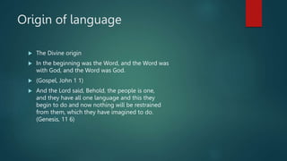 Origin of language
 The Divine origin
 In the beginning was the Word, and the Word was
with God, and the Word was God.
 (Gospel, John 1 1)
 And the Lord said, Behold, the people is one,
and they have all one language and this they
begin to do and now nothing will be restrained
from them, which they have imagined to do.
(Genesis, 11 6)
 
