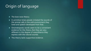 Origin of language
 The bow-wow theory
 In primitive times people imitated the sounds of
the animal calls in the wild environment they
lived and speech developed from that.
 Onomatopoeic words seem to be a convenient
evidence for this theory. But they are very
different in the degree of resemblance they
express with the natural sounds.
 This theory lacks supportive evidence.
 
