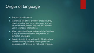 Origin of language
 The pooh-pooh theory
 In the hard life of our primitive ancestors, they
utter instinctive sounds of pain, anger and joy.
As for evidence, we can only cite the universal
use of sounds as interjections.
 What makes the theory problematic is that there
is only a limited number of interjections in
almost all languages.
 Besides, interjections such as Oh, Ah, Oops bear
little relationship with the sound system of a
language and therefore are not good evidence.
 