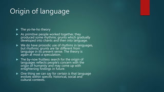 Origin of language
 The yo-he-ho theory
 As primitive people worked together, they
produced some rhythmic grunts which gradually
developed into chants and then into language.
 We do have prosodic use of rhythms in languages,
but rhythmic grunts are far different from
language in its present sense. The theory is
again at most a speculation.
 The by-now fruitless search for the origin of
languages reflects people's concern with the
origin of humanity and may come up with
enlightening findings in future.
 One thing we can say for certain is that language
evolves within specific historical, social and
cultural contexts.
 