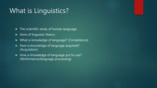 What is Linguistics?
 The scientific study of human language
 Aims of linguistic theory
 What is knowledge of language? (Competence)
 How is knowledge of language acquired?
(Acquisition)
 How is knowledge of language put to use?
(Performance/language processing)
 