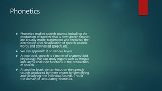 Phonetics
 Phonetics studies speech sounds, including the
production of speech, that is how speech sounds
are actually made, transmitted and received, the
description and classification of speech sounds,
words and connected speech, etc.
 We can approach it on various levels.
 At one level, speech is a matter of anatomy and
physiology. We can study organs such as tongue
and larynx and their functions in the production
of speech.
 At another level, we can focus on the speech
sounds produced by these organs by identifying
and classifying the individual sounds. This is
the domain of articulatory phonetics.
 