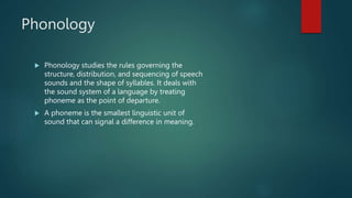 Phonology
 Phonology studies the rules governing the
structure, distribution, and sequencing of speech
sounds and the shape of syllables. It deals with
the sound system of a language by treating
phoneme as the point of departure.
 A phoneme is the smallest linguistic unit of
sound that can signal a difference in meaning.
 