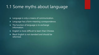 1.1 Some myths about language
 Language is only a means of communication.
 Language has a form-meaning correspondence.
 The function of language is to exchange
information.
 English is more difficult to learn than Chinese.
 Black English is not standard and should be
reformed.
 