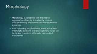 Morphology
 Morphology is concerned with the internal
organization of words. It studies the minimal
units of meaning morphemes and word-formation
processes.
 Although many people think of words as the basic
meaningful elements of a language,many words can
be broken down into still smaller units, called
morphemes.
 
