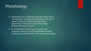 Morphology
 Morphemes serve different purposes. Some derive
new words by changing the meaning or the part of
speech, others only refine and give extra
grammatical information about the already
existing meaning of a word.
 As morphemes are pairings of sounds with
meanings, there are many complexities involved,
forming a new field by the name morphophonology.
 