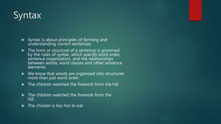 Syntax
 Syntax is about principles of forming and
understanding correct sentences.
 The form or structure of a sentence is governed
by the rules of syntax, which specify word order,
sentence organization, and the relationships
between words, word classes and other sentence
elements.
 We know that words are organized into structures
more than just word order.
 The children watched the firework from the hill
.
 The children watched the firework from the
hill .
 The chicken is too hot to eat.
 