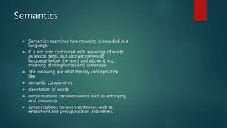 Semantics
 Semantics examines how meaning is encoded in a
language.
 It is not only concerned with meanings of words
as lexical items, but also with levels of
language below the word and above it, e.g.
meaning of morphemes and sentences.
 The following are what the key concepts look
like
 semantic components
 denotation of words
 sense relations between words such as antonymy
and synonymy
 sense relations between sentences such as
entailment and presupposition and others.
 