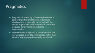 Pragmatics
 Pragmatics is the study of meaning in context. It
deals with particular utterances in particular
situations and is especially concerned with the
various ways in which the many social contexts of
language performance can influence
interpretation.
 In other words, pragmatics is concerned with the
way language is used to communicate rather than
with the way language is internally structured.
 