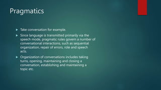 Pragmatics
 Take conversation for example.
 Since language is transmitted primarily via the
speech mode, pragmatic rules govern a number of
conversational interactions, such as sequential
organization, repair of errors, role and speech
acts.
 Organization of conversations includes taking
turns, opening, maintaining and closing a
conversation, establishing and maintaining a
topic etc.
 