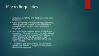 Macro linguistics
 Linguistics is not the only field concerned with
language.
 Other disciplines such as psychology, sociology,
ethnography, the science of law and artificial
intelligence etc. are also preoccupied with
language.
 Although Saussure's goal was to establish the
autonomy of linguistics, giving it a well-defined
subject of study and freeing it from reliance on
other disciplines, with its coming of age
linguistics is developing interactive links with
other sciences.
 The central goal of describing the underlying
system remains this is the province of general,
descriptive linguistics
 
