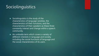 Sociolinguistics
 Sociolinguistics is the study of the
characteristics of language varieties, the
characteristics of their functions, and the
characteristics of their speakers as these three
constantly interact and change within a speech
community.
 An umbrella term which covers a variety of
different interests in language and society,
including the social functions of language and
the social characteristics of its users.
 