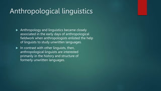 Anthropological linguistics
 Anthropology and linguistics became closely
associated in the early days of anthropological
fieldwork when anthropologists enlisted the help
of linguists to study unwritten languages.
 In contrast with other linguists, then,
anthropological linguists are interested
primarily in the history and structure of
formerly unwritten languages.
 