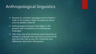 Anthropological linguistics
 Because an unwritten language must be heard in
order to be studied, it does not leave any traces
once its speakers died off.
 Anthropological linguists must begin in the
present, with comparisons of contemporary
languages.
 Then they may draw inferences about the kinds of
change in language that may have occurred in the
past and that may account for similarities and
differences observed in the present.
 