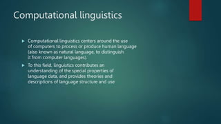 Computational linguistics
 Computational linguistics centers around the use
of computers to process or produce human language
(also known as natural language, to distinguish
it from computer languages).
 To this field, linguistics contributes an
understanding of the special properties of
language data, and provides theories and
descriptions of language structure and use
 